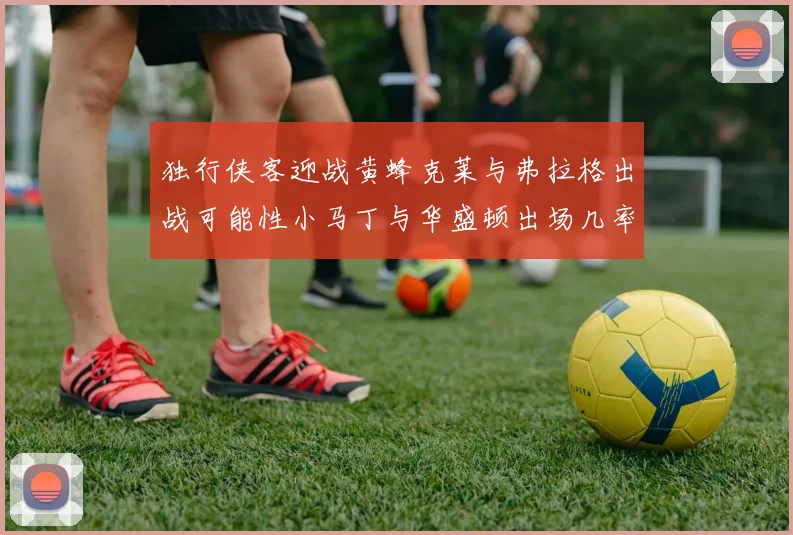 独行侠客迎战黄蜂克莱与弗拉格出战可能性小马丁与华盛顿出场几率高