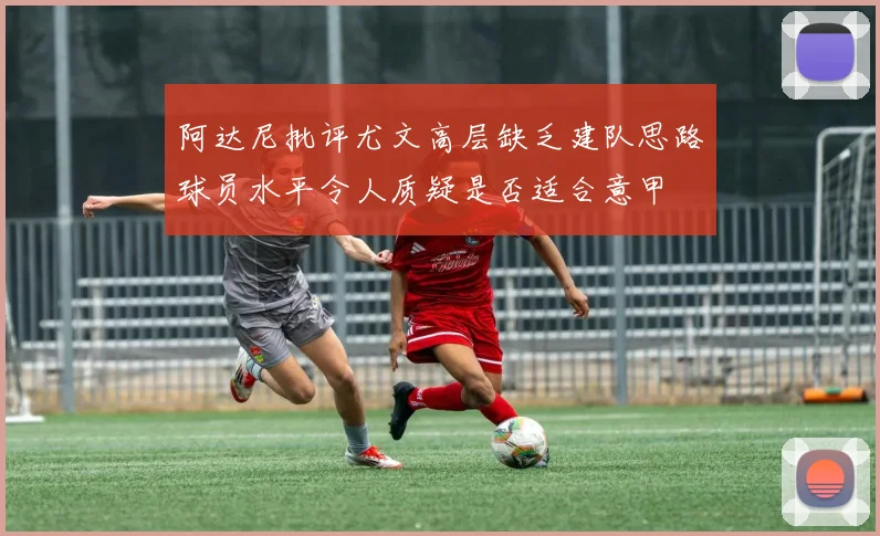 阿达尼批评尤文高层缺乏建队思路球员水平令人质疑是否适合意甲