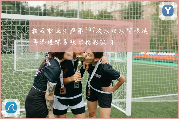 梅西职业生涯第397次助攻助阿根廷再添进球蒙铁尔精彩破门