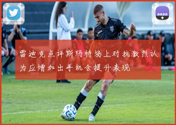雷迪克点评斯玛特场上对抗激烈认为应增加出手机会提升表现