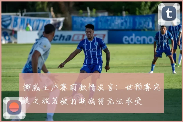 挪威主帅赛前激情发言：世预赛完美之旅若被打断我将无法承受