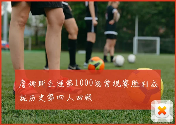 詹姆斯生涯第1000场常规赛胜利成就历史第四人回顾