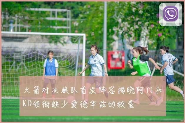火箭对决狼队首发阵容揭晓阿门和KD领衔缺少爱德华兹的较量