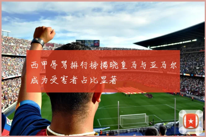 西甲辱骂排行榜揭晓皇马与亚马尔成为受害者占比显著