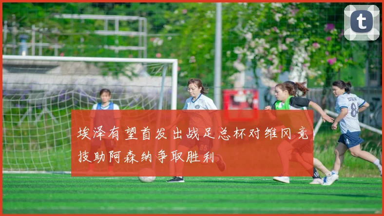 埃泽有望首发出战足总杯对维冈竞技助阿森纳争取胜利