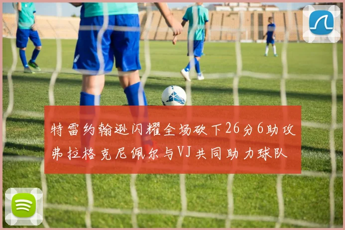 特雷约翰逊闪耀全场砍下26分6助攻弗拉格克尼佩尔与VJ共同助力球队表现出色