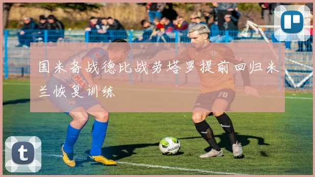 国米备战德比战劳塔罗提前回归米兰恢复训练
