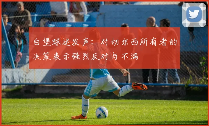 白堡球迷发声：对切尔西所有者的决策表示强烈反对与不满