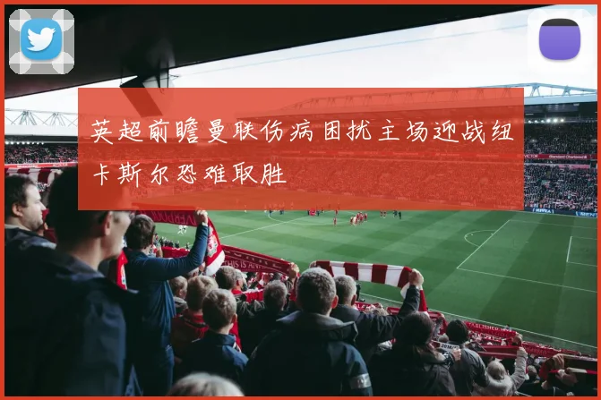 英超前瞻曼联伤病困扰主场迎战纽卡斯尔恐难取胜