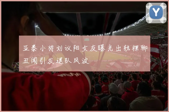 亚泰小将刘议阳女友曝光出轨裸聊丑闻引发退队风波