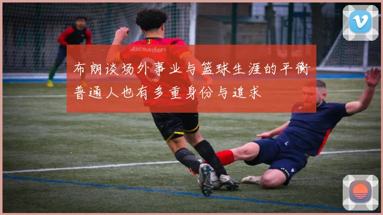 布朗谈场外事业与篮球生涯的平衡普通人也有多重身份与追求