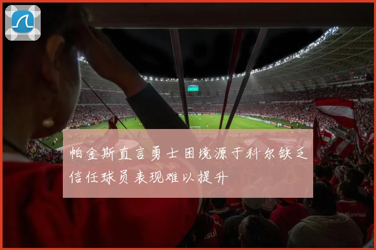 帕金斯直言勇士困境源于科尔缺乏信任球员表现难以提升